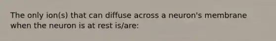 The only ion(s) that can diffuse across a neuron's membrane when the neuron is at rest is/are: