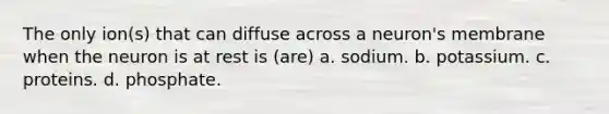 The only ion(s) that can diffuse across a neuron's membrane when the neuron is at rest is (are) a. sodium. b. potassium. c. proteins. d. phosphate.