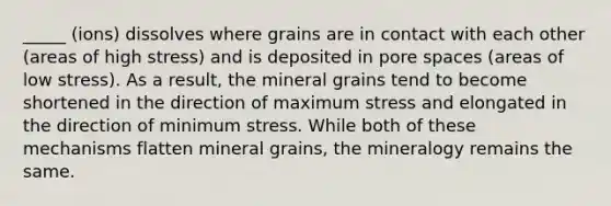 _____ (ions) dissolves where grains are in contact with each other (areas of high stress) and is deposited in pore spaces (areas of low stress). As a result, the mineral grains tend to become shortened in the direction of maximum stress and elongated in the direction of minimum stress. While both of these mechanisms flatten mineral grains, the mineralogy remains the same.