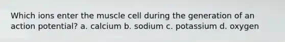 Which ions enter the muscle cell during the generation of an action potential? a. calcium b. sodium c. potassium d. oxygen