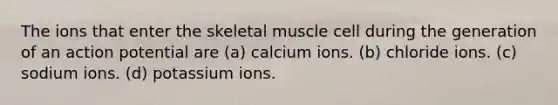 The ions that enter the skeletal muscle cell during the generation of an action potential are (a) calcium ions. (b) chloride ions. (c) sodium ions. (d) potassium ions.