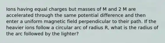 Ions having equal charges but masses of M and 2 M are accelerated through the same potential difference and then enter a uniform magnetic field perpendicular to their path. If the heavier ions follow a circular arc of radius R, what is the radius of the arc followed by the lighter?