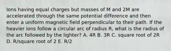 Ions having equal charges but masses of M and 2M are accelerated through the same <a href='https://www.questionai.com/knowledge/kpvvI93e4q-potential-difference' class='anchor-knowledge'>potential difference</a> and then enter a uniform magnetic field perpendicular to their path. If the heavier ions follow a circular arc of radius R, what is the radius of the arc followed by the lighter? A. 4R B. 3R C. square root of 2R D. R/square root of 2 E. R/2