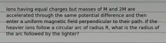 Ions having equal charges but masses of M and 2M are accelerated through the same potential difference and then enter a uniform magnetic field perpendicular to their path. If the heavier ions follow a circular arc of radius R, what is the radius of the arc followed by the lighter?