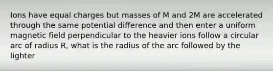 Ions have equal charges but masses of M and 2M are accelerated through the same potential difference and then enter a uniform magnetic field perpendicular to the heavier ions follow a circular arc of radius R, what is the radius of the arc followed by the lighter