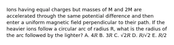 Ions having equal charges but masses of M and 2M are accelerated through the same potential difference and then enter a uniform magnetic field perpendicular to their path. If the heavier ions follow a circular arc of radius R, what is the radius of the arc followed by the lighter? A. 4𝑅 B. 3𝑅 C. √2𝑅 D. 𝑅/√2 E. 𝑅/2