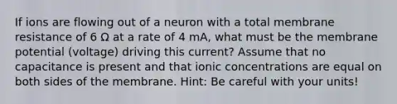 If ions are flowing out of a neuron with a total membrane resistance of 6 Ω at a rate of 4 mA, what must be the membrane potential (voltage) driving this current? Assume that no capacitance is present and that ionic concentrations are equal on both sides of the membrane. Hint: Be careful with your units!