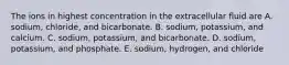 The ions in highest concentration in the extracellular fluid are A. sodium, chloride, and bicarbonate. B. sodium, potassium, and calcium. C. sodium, potassium, and bicarbonate. D. sodium, potassium, and phosphate. E. sodium, hydrogen, and chloride