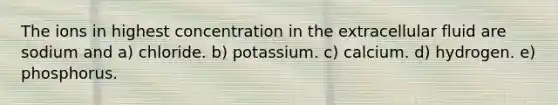 The ions in highest concentration in the extracellular fluid are sodium and a) chloride. b) potassium. c) calcium. d) hydrogen. e) phosphorus.