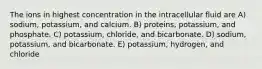 The ions in highest concentration in the intracellular fluid are A) sodium, potassium, and calcium. B) proteins, potassium, and phosphate. C) potassium, chloride, and bicarbonate. D) sodium, potassium, and bicarbonate. E) potassium, hydrogen, and chloride