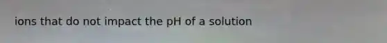 ions that do not impact the pH of a solution