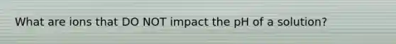 What are ions that DO NOT impact the pH of a solution?