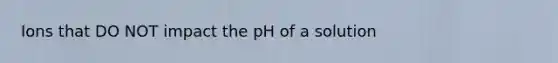 Ions that DO NOT impact the pH of a solution