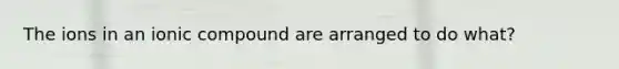 The ions in an ionic compound are arranged to do what?