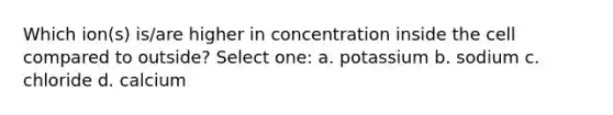 Which ion(s) is/are higher in concentration inside the cell compared to outside? Select one: a. potassium b. sodium c. chloride d. calcium