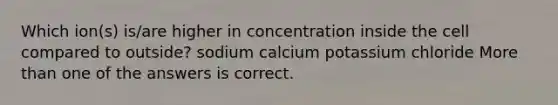 Which ion(s) is/are higher in concentration inside the cell compared to outside? sodium calcium potassium chloride More than one of the answers is correct.