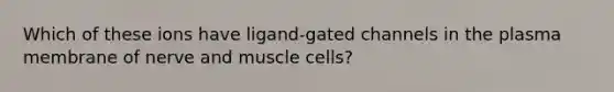 Which of these ions have ligand-gated channels in the plasma membrane of nerve and muscle cells?