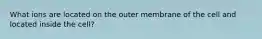 What ions are located on the outer membrane of the cell and located inside the cell?