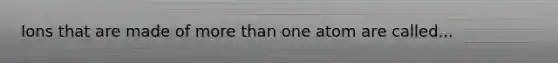 Ions that are made of more than one atom are called...