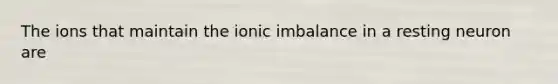 The ions that maintain the ionic imbalance in a resting neuron are