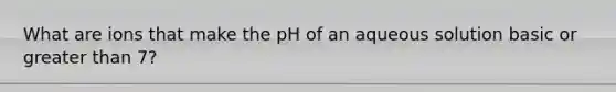 What are ions that make the pH of an aqueous solution basic or <a href='https://www.questionai.com/knowledge/ktgHnBD4o3-greater-than' class='anchor-knowledge'>greater than</a> 7?