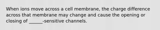 When ions move across a cell membrane, the charge difference across that membrane may change and cause the opening or closing of ______-sensitive channels.