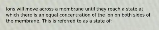 Ions will move across a membrane until they reach a state at which there is an equal concentration of the ion on both sides of the membrane. This is referred to as a state of: