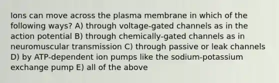 Ions can move across the plasma membrane in which of the following ways? A) through voltage-gated channels as in the action potential B) through chemically-gated channels as in neuromuscular transmission C) through passive or leak channels D) by ATP-dependent ion pumps like the sodium-potassium exchange pump E) all of the above