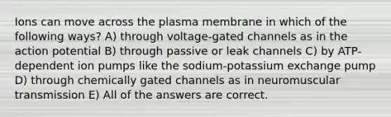 Ions can move across the plasma membrane in which of the following ways? A) through voltage-gated channels as in the action potential B) through passive or leak channels C) by ATP-dependent ion pumps like the sodium-potassium exchange pump D) through chemically gated channels as in neuromuscular transmission E) All of the answers are correct.