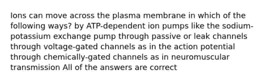 Ions can move across the plasma membrane in which of the following ways? by ATP-dependent ion pumps like the sodium-potassium exchange pump through passive or leak channels through voltage-gated channels as in the action potential through chemically-gated channels as in neuromuscular transmission All of the answers are correct