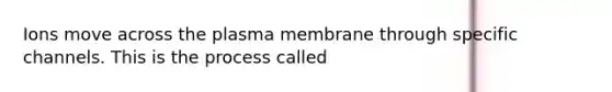 Ions move across the plasma membrane through specific channels. This is the process called