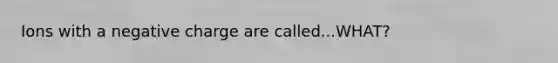 Ions with a negative charge are called...WHAT?