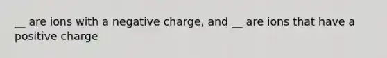 __ are ions with a negative charge, and __ are ions that have a positive charge