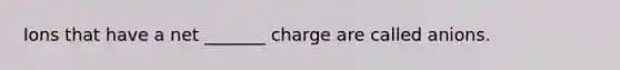 Ions that have a net _______ charge are called anions.