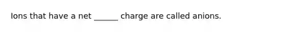 Ions that have a net ______ charge are called anions.