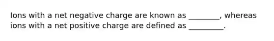 Ions with a net negative charge are known as ________, whereas ions with a net positive charge are defined as _________.