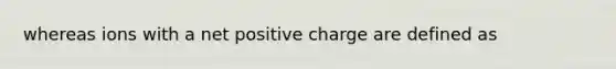 whereas ions with a net positive charge are defined as