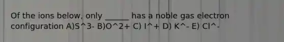 Of the ions below, only ______ has a noble gas electron configuration A)S^3- B)O^2+ C) I^+ D) K^- E) Cl^-