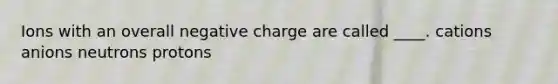 Ions with an overall negative charge are called ____. cations anions neutrons protons