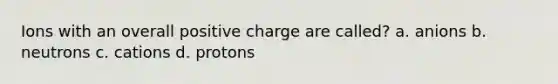 Ions with an overall positive charge are called? a. anions b. neutrons c. cations d. protons