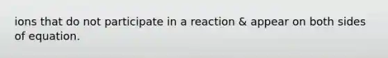 ions that do not participate in a reaction & appear on both sides of equation.