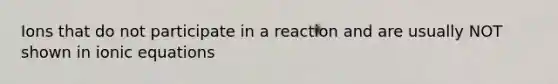 Ions that do not participate in a reaction and are usually NOT shown in ionic equations