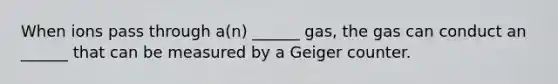 When ions pass through a(n) ______ gas, the gas can conduct an ______ that can be measured by a Geiger counter.