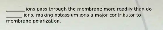 ________ ions pass through the membrane more readily than do _______ ions, making potassium ions a major contributor to membrane polarization.