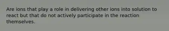 Are ions that play a role in delivering other ions into solution to react but that do not actively participate in the reaction themselves.