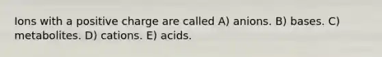 Ions with a positive charge are called A) anions. B) bases. C) metabolites. D) cations. E) acids.