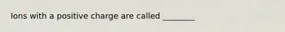 Ions with a positive charge are called ________