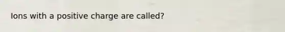 Ions with a positive charge are called?