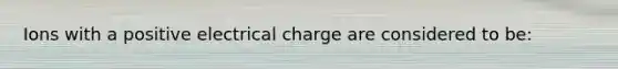 Ions with a positive electrical charge are considered to be: