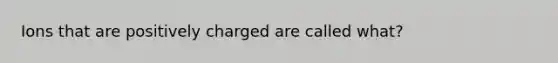 Ions that are positively charged are called what?